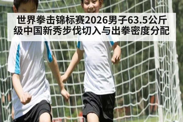 世界拳击锦标赛2026男子63.5公斤级中国新秀步伐切入与出拳密度分配
