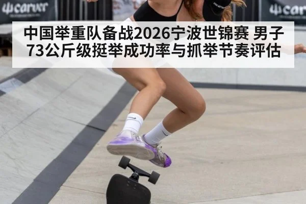 中国举重队备战2026宁波世锦赛 男子73公斤级挺举成功率与抓举节奏评估