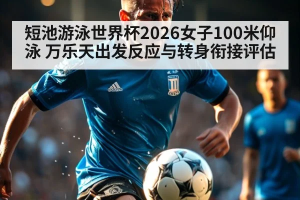 短池游泳世界杯2026女子100米仰泳 万乐天出发反应与转身衔接评估