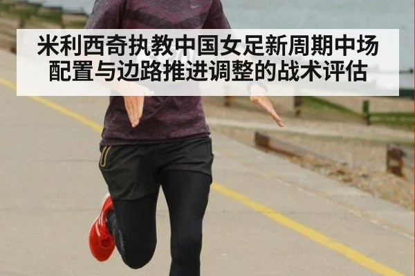 米利西奇执教中国女足新周期中场配置与边路推进调整的战术评估